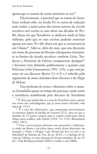 Ana Elias Pinheiro
3434
apenas que se trataria de textos anteriores ao seu28
.
Efectivamente, é provável que os textos de Xeno-
fonte tenham sido, no século IV, os textos de redacção
mais tardia: a maior parte dos outros autores do círculo
socrático terá escrito as suas obras nas décadas de 90 e
80, altura em que Xenofonte se dedicava ainda às lides
militares, pelo que os seus escritos poderão remontar
apenas aos anos 70 e 60, altura em que se encontraria já
em Cilunte29
. Sabe-se, além do mais, que esta discussão
em torno do processo de Sócrates ultrapassou claramen-
te os limites do círculo socrático: também Lísias, Teo-
dectes e Demétrio de Faléron compuseram Apologias30
e Isócrates teria debatido publicamente a questão com
Polícrates (vide Giannantoni 1991: 135), o que está pa-
tente no seu discurso Busíris (11.4-5) e é referido pelo
argumento de autor anónimo deste discurso e do Elogio
de Helena.
Esta profusão de textos e discursos sobre o assun-
to, formulados quase ao tempo do processo, assim como
a estranheza manifestada pelo discurso de Xenofonte
28
É claro que poderá dar-se o caso de Xenofonte estar a pensar
nos textos dos comediógrafos, que já antes foram referidos; vide
supra pp. 13-14.
29
É o caso dos Memoráveis, cuja composição provavelmente
só terminou depois da batalha de Leuctras (371), uma vez que o
episódio de 3.5 parece remeter para o cenário criado pela vitória
tebana neste conflito; vide Delatte (1933: 73 e 172) e Breitenbach
(1967, 1811).
30
Uma e outra posição deixaram ecos posteriores e debatiam-
se ainda em Roma e em plena época cristã; destas discussões são
exemplo a Oratio 3 (Porque é que Sócrates fez bem em não se ter
defendido?) de Máximo de Tiro, do séc. II d.C., e a Apologia de Só-
crates de Libânio, ou uma Acusação de Sócrates anónima, do séc. IV
d.C. Vide Brickhouse/Smith (2002) e Calder et alii (2002).
 