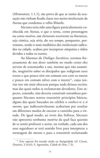 35
Introdução
35
(Memoráveis, 1.1.1), são prova de que as razões da acu-
sação não tinham ficado claras nos meios intelectuais da
Atenas que condenou o velho filósofo.
Sócrates teria sido uma figura particularmente co-
nhecida em Atenas, o que o torna, como personagem
ou como motivo, um elemento recorrente na literatura,
seja cómica, seja séria, do seu tempo, porquanto, por-
ventura, sendo o mais mediático dos intelectuais radica-
dos na cidade, acabou por incorporar simpatias e ódios
devidos a todos os outros.
Ao falarmos de Diálogos Socráticos, teremos for-
çosamente de nos deter também no modo como eles
servem de testemunho a um, mesmo que não assumi-
do, magistério sobre os discípulos que redigiram esses
textos e que pouco têm em comum uns com os outros
e pouco em comum talvez com o mestre31
, cujas teo-
rias nos são mais obscuras porque nada deixou escrito,
mas das quais todos se reclamavam devedores. Este as-
pecto, contudo, não deveria constituir estranheza por-
quanto Sócrates tentou transmitir princípios básicos,
alguns dos quais baseados no célebre o conhece-te a ti
mesmo, que indiscutivelmente acabariam por resultar
em diferentes modos de encarar o caminho para a vir-
tude. De igual modo, ao invés dos Sofistas, Sócrates
não apresenta nenhuma matéria da qual faça questão
de se sentir professor e assim, na verdade, cada um dos
seus seguidores se terá sentido livre para interpretar a
mensagem do mestre e para a transmitir reclamando
31
Este aspecto foi notado ainda na Antiguidade (cf. Cícero,
Oratória, 3.16.61; S. Agostinho, Cidade de Deus, 7.3).
 