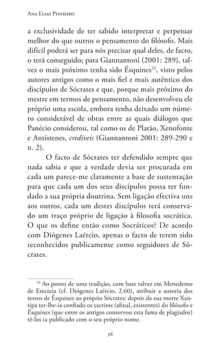 Ana Elias Pinheiro
3636
a exclusividade de ter sabido interpretar e perpetuar
melhor do que outros o pensamento do filósofo. Mais
difícil poderá ser para nós precisar qual deles, de facto,
o terá conseguido; para Giannantoni (2001: 289), tal-
vez o mais próximo tenha sido Ésquines32
, visto pelos
autores antigos como o mais fiel e mais autêntico dos
discípulos de Sócrates e que, porque mais próximo do
mestre em termos de pensamento, não desenvolveu ele
próprio uma escola, embora tenha deixado um núme-
ro considerável de obras entre as quais diálogos que
Panécio considerou, tal como os de Platão, Xenofonte
e Antístenes, credíveis (Giannantoni 2001: 289-290 e
n. 2).
O facto de Sócrates ter defendido sempre que
nada sabia e que a verdade devia ser procurada em
cada um parece-me claramente a base de sustentação
para que cada um dos seus discípulos possa ter fun-
dado a sua própria doutrina. Sem ligação efectiva uns
aos outros, cada um destes discípulos terá conserva-
do um traço próprio de ligação à filosofia socrática.
O que os define então como Socráticos? De acordo
com Diógenes Laércio, apenas o facto de terem sido
reconhecidos publicamente como seguidores de Só-
crates.
32
Ao ponto de uma tradição, com base talvez em Menedemo
de Erecteia (cf. Diógenes Laércio, 2.60), atribuir a autoria dos
textos de Ésquines ao próprio Sócrates: depois da sua morte Xan-
tipa ter-lhe-ia confiado os escritos (afinal, existentes) do filósofo e
Ésquines (que entre os antigos conservou esta fama de plagiador)
tê-los ia publicado com o seu próprio nome.
 