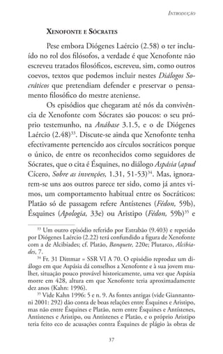 37
Introdução
37
Xenofonte e Sócrates
Pese embora Diógenes Laércio (2.58) o ter inclu-
ído no rol dos filósofos, a verdade é que Xenofonte não
escreveu tratados filosóficos, escreveu, sim, como outros
coevos, textos que podemos incluir nestes Diálogos So-
cráticos que pretendiam defen­der e preservar o pensa-
mento filosófico do mestre ateniense.
Os episódios que chegaram até nós da convivên-
cia de Xenofonte com Sócrates são poucos: o seu pró-
prio testemunho, na Anábase 3.1.5, e o de Diógenes
Laércio (2.48)33
. Discute-se ainda que Xenofonte tenha
efectivamente pertencido aos círculos socráticos porque
o único, de entre os reconhecidos como seguidores de
Sócrates, que o cita é Ésquines, no diálogo Aspásia (apud
Cícero, Sobre as invenções, 1.31, 51-53)34
. Mas, ignora-
rem-se uns aos outros parece ter sido, como já antes vi-
mos, um comportamento habitual entre os Socráticos:
Platão só de passagem refere Antístenes (Fédon, 59b),
Ésquines (Apologia, 33e) ou Aristipo (Fédon, 59b)35
e
33
Um outro episódio referido por Estrabão (9.403) e repetido
por Diógenes Laércio (2.22) terá confundido a figura de Xenofonte
com a de Alcibíades; cf. Platão, Banquete, 220e; Plutarco, Alcibia-
des, 7.
34
Fr. 31 Dittmar = SSR VI A 70. O episódio reproduz um di-
álogo em que Aspásia dá conselhos a Xenofonte e à sua jovem mu-
lher, situação pouco provável historicamente, uma vez que Aspásia
morre em 428, altura em que Xenofonte teria aproximadamente
dez anos (Kahn: 1996).
35
Vide Kahn 1996: 5 e n. 9. As fontes antigas (vide Giannanto-
ni 2001: 292) dão conta de boas relações entre Ésquines e Aristipo,
mas não entre Ésquines e Platão, nem entre Ésquines e Antístenes,
Antístenes e Aristipo, ou Antístenes e Platão, e o próprio Aristipo
teria feito eco de acusações contra Ésquines de plágio às obras de
 