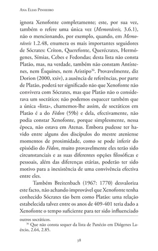Ana Elias Pinheiro
3838
ignora Xenofonte completamente; este, por sua vez,
também o refere uma única vez (Memoráveis, 3.6.1),
não o mencionando, por exemplo, quando, em Memo-
ráveis 1.2.48, enumera os mais importantes seguidores
de Sócrates: Críton, Querefonte, Querécrates, Hermó-
genes, Símias, Cebes e Fedondas; desta lista não consta
Platão, mas, na verdade, também não constam Antíste-
nes, nem Ésquines, nem Aristipo36
. Provavelmente, diz
Dorion (2000, xxiv), a ausência de referências, por parte
de Platão, poderá ter significado não que Xenofonte não
convivera com Sócrates, mas que Platão não o conside-
rava um socrático; não podemos esquecer também que
a única «lista», chamemos-lhe assim, de socráticos em
Platão é a do Fédon (59b) e dela, efectivamente, não
podia constar Xenofonte, porque simplesmente, nessa
época, não estava em Atenas. Embora pudesse ter ha-
vido entre alguns dos discípulos do mestre ateniense
momentos de proximidade, como se pode inferir do
episódio do Fédon, muito provavelmente eles terão sido
circunstanciais e as suas diferentes opções filosóficas e
pessoais, além das diferenças etárias, poderão ter sido
motivo para a inexistência de uma convivência efectiva
entre eles.
Também Breitenbach (1967: 1770) desvaloriza
este facto, não achando improvável que Xenofonte tenha
conhecido Sócrates tão bem como Platão: uma relação
estabelecida talvez entre os anos de 409-401 teria dado a
Xenofonte o tempo suficiente para ter sido influenciado
outros socráticos.
36
Que não consta sequer da lista de Panécio em Diógenes La-
ércio, 2.64, 2.85.
 