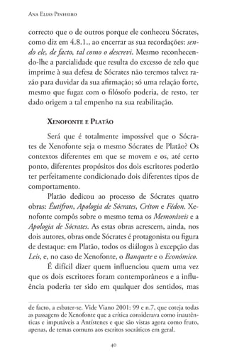 Ana Elias Pinheiro
4040
correcto que o de outros porque ele conheceu Sócrates,
como diz em 4.8.1., ao encerrar as sua recordações: sen-
do ele, de facto, tal como o descrevi. Mesmo reconhecen-
do-lhe a parcialidade que resulta do excesso de zelo que
imprime à sua defesa de Sócrates não teremos talvez ra-
zão para duvidar da sua afirmação; só uma relação forte,
mesmo que fugaz com o filósofo poderia, de resto, ter
dado origem a tal empenho na sua reabilitação.
Xenofonte e Platão
Será que é totalmente impossível que o Sócra-
tes de Xenofonte seja o mesmo Sócrates de Platão? Os
contextos diferentes em que se movem e os, até certo
ponto, diferentes propósitos dos dois escritores poderão
ter perfeitamente condicionado dois diferentes tipos de
comportamento.
Platão dedicou ao processo de Sócrates quatro
obras: Êutifron, Apologia de Sócrates, Críton e Fédon. Xe-
nofonte compôs sobre o mesmo tema os Memoráveis e a
Apologia de Sócrates. As estas obras acrescem, ainda, nos
dois autores, obras onde Sócrates é protagonista ou figura
de destaque: em Platão, todos os diálogos à excepção das
Leis, e, no caso de Xenofonte, o Banquete e o Económico.
É difícil dizer quem influenciou quem uma vez
que os dois escritores foram contemporâneos e a influ-
ência poderia ter sido em qualquer dos sentidos, mas
de facto, a esbater-se. Vide Viano 2001: 99 e n.7, que coteja todas
as passagens de Xenofonte que a crítica considerava como inautên-
ticas e imputáveis a Antístenes e que são vistas agora como fruto,
apenas, de temas comuns aos escritos socráticos em geral.
 