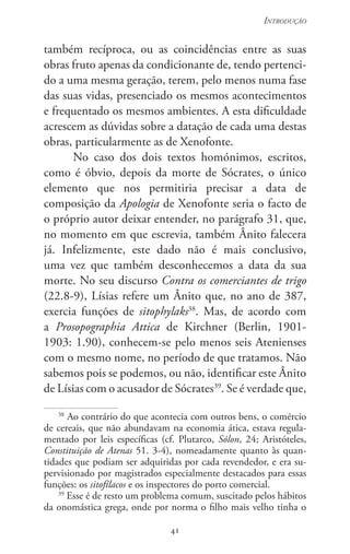 41
Introdução
41
também recíproca, ou as coincidências entre as suas
obras fruto apenas da condicionante de, tendo pertenci-
do a uma mesma geração, terem, pelo menos numa fase
das suas vidas, presenciado os mesmos acontecimentos
e frequentado os mesmos ambientes. A esta dificuldade
acrescem as dúvidas sobre a datação de cada uma destas
obras, particularmente as de Xenofonte.
No caso dos dois textos homónimos, escritos,
como é óbvio, depois da morte de Sócrates, o único
elemento que nos permitiria precisar a data de
composição da Apologia de Xenofonte seria o facto de
o próprio autor deixar entender, no parágrafo 31, que,
no momento em que escrevia, também Ânito falecera
já. Infelizmente, este dado não é mais conclusivo,
uma vez que também desconhecemos a data da sua
morte. No seu discurso Contra os comerciantes de trigo
(22.8-9), Lísias refere um Ânito que, no ano de 387,
exercia funções de sitophylaks38
. Mas, de acordo com
a Prosopographia Attica de Kirchner (Berlin, 1901-
1903: 1.90), conhecem-se pelo menos seis Atenienses
com o mesmo nome, no período de que tratamos. Não
sabemos pois se podemos, ou não, identificar este Ânito
de Lísias com o acusador de Sócrates39
. Se é verdade que,
38
Ao contrário do que acontecia com outros bens, o comércio
de cereais, que não abundavam na economia ática, estava regula-
mentado por leis específicas (cf. Plutarco, Sólon, 24; Aristóteles,
Constituição de Atenas 51. 3-4), nomeadamente quanto às quan-
tidades que podiam ser adquiridas por cada revendedor, e era su-
pervisionado por magistrados especialmente destacados para essas
funções: os sitofílacos e os inspectores do porto comercial.
39
Esse é de resto um problema comum, suscitado pelos hábitos
da onomástica grega, onde por norma o filho mais velho tinha o
 