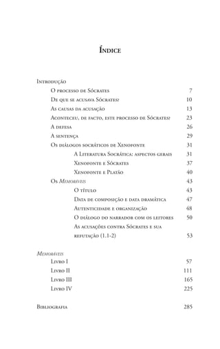 Índice
Introdução
	 O processo de Sócrates 7
	 De que se acusava Sócrates? 10
	 As causas da acusação 13
	 Aconteceu, de facto, este processo de Sócrates? 23
	 A defesa 26
	 A sentença 29
	 Os diálogos socráticos de Xenofonte 31
		 A Literatura Socrática: aspectos gerais 31
		 Xenofonte e Sócrates 37
		 Xenofonte e Platão 40
	 Os Memoráveis 43
		 O título 43
		 Data de composição e data dramática 47
		 Autenticidade e organização 48
		 O diálogo do narrador com os leitores 50
		 As acusações contra Sócrates e sua
		 refutação (1.1-2) 53
Memoráveis
	 Livro I 				 57
	 Livro II 111
	 Livro III 165
	 Livro IV 225
Bibliografia 285
 