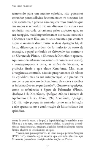 Ana Elias Pinheiro
4242
remetendo para um mesmo episódio, não possamos
estranhar pontos óbvios de contacto entre os textos dos
dois escritores, é preciso não esquecermos também que
em ambos se reproduz não um discurso real e sim a sua
recriação, marcada certamente pelos aspectos que, na
sua recepção, mais impressionaram os seus autores: não
é Sócrates quem fala, são os seus ouvintes que contam
o que o ouviram dizer. Entre as duas Apologias há, de
facto, diferenças: a ordem de formulação do texto de
acusação, o papel atribuído ao daimonion (ao contrário
do Sócrates de Platão, o Sócrates de Xenofonte aparece,
aquicomoemMemoráveis,comoumhomeminspirado),
a contraproposta à pena, as razões de Sócrates, as
profecias finais a que alude Xenofonte. Mas, estas
divergências, contudo, não são propriamente de relatos
ou episódios mas da sua interpretação, e é preciso ter
em conta que no caso de Xenofonte ele estava a receber
as informações em segunda mão40
. Quanto a repetições,
como as referências à figura de Palamedes (Platão,
Apologia 41b; Xenofonte, Apologia, 26) ou à tristeza de
Apolodoro (Platão, Fédon, 59a; Xenofonte, Apologia,
28) não vejo porque as entender como uma imitação
e não apenas como a confirmação da historicidade dos
episódios.
nome do avô (às vezes, o do pai) e depois iria legá-lo também a um
filho ou a um neto, tornando bastante difícil, na ausência de refe-
rências mais concretas, precisar a qual dos membros de uma mesma
família aludem os testemunhos antigos.
40
Assim será pouco provável, ao invés do que pensou Zaragoza
(1993: 363), dizendo seguir autores, que contudo não cita, que
Xenofonte pretendesse corrigir as informações de Platão.
 