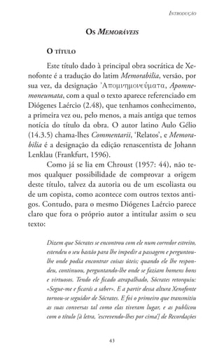 43
Introdução
43
Os Memoráveis
O título
Este título dado à principal obra socrática de Xe-
nofonte é a tradução do latim Memorabilia, versão, por
sua vez, da designação , Apomne-
moneumata, com a qual o texto aparece referenciado em
Diógenes Laércio (2.48), que tenhamos conhecimento,
a primeira vez ou, pelo menos, a mais antiga que temos
notícia do título da obra. O autor latino Aulo Gélio
(14.3.5) chama-lhes Commentarii, ‘Relatos’, e Memora-
bilia é a designação da edição renascentista de Johann
Lenklau (Frankfurt, 1596).
Como já se lia em Chroust (1957: 44), não te-
mos qualquer possibilidade de comprovar a origem
deste título, talvez da autoria ou de um escoliasta ou
de um copista, como acontece com outros textos anti-
gos. Contudo, para o mesmo Diógenes Laércio parece
claro que fora o próprio autor a intitular assim o seu
texto:
Dizem que Sócrates se encontrou com ele num corredor estreito,
estendeu o seu bastão para lhe impedir a passagem e perguntou-
lhe onde podia encontrar coisas úteis; quando ele lhe respon-
deu, continuou, perguntando-lhe onde se faziam homens bons
e virtuosos. Tendo ele ficado atrapalhado, Sócrates retorquiu:
«Segue-me e ficarás a saber». E a partir dessa altura Xenofonte
tornou-se seguidor de Sócrates. E foi o primeiro que transmitiu
as suas conversas tal como elas tiveram lugar, e as publicou
com o título [à letra, ‘escrevendo-lhes por cima’] de Recordações
 