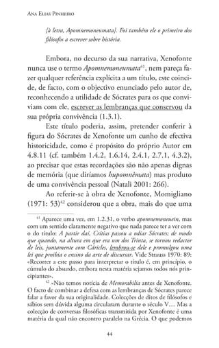 Ana Elias Pinheiro
4444
[à letra, Apomnemoneumata]. Foi também ele o primeiro dos
filósofos a escrever sobre história.
Embora, no decurso da sua narrativa, Xenofonte
nunca use o termo Apomnemoneumata41
, nem pareça fa-
zer qualquer referência explícita a um título, este coinci-
de, de facto, com o objectivo enunciado pelo autor de,
reconhecendo a utilidade de Sócrates para os que convi-
viam com ele, escrever as lembranças que conservou da
sua própria convivência (1.3.1).
Este título poderia, assim, pretender conferir à
figura do Sócrates de Xenofonte um cunho de efectiva
historicidade, como é propósito do próprio Autor em
4.8.11 (cf. também 1.4.2, 1.6.14, 2.4.1, 2.7.1, 4.3.2),
ao precisar que estas recordações são não apenas dignas
de memória (que diríamos hupomnêmata) mas produto
de uma convivência pessoal (Natali 2001: 266).
Ao referir-se à obra de Xenofonte, Momigliano
(1971: 53)42
considerou que a obra, mais do que uma
41
Aparece uma vez, em 1.2.31, o verbo apomnemoneuein, mas
com um sentido claramente negativo que nada parece ter a ver com
o do título: A partir daí, Crítias passou a odiar Sócrates; de modo
que quando, na altura em que era um dos Trinta, se tornou redactor
de leis, juntamente com Cáricles, lembrou-se dele e promulgou uma
lei que proibia o ensino da arte de discursar. Vide Strauss 1970: 89:
«Recorrer a este passo para interpretar o título é, em princípio, o
cúmulo do absurdo, embora nesta matéria sejamos todos nós prin-
cipiantes».
42
«Não temos notícia de Memorabilia antes de Xenofonte.
O facto de combinar a defesa com as lembranças de Sócrates parece
falar a favor da sua originalidade. Colecções de ditos de filósofos e
sábios sem dúvida alguma circularam durante o século V… Mas a
colecção de conversas filosóficas transmitida por Xenofonte é uma
matéria da qual não encontro paralelo na Grécia. O que podemos
 