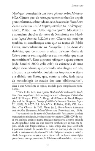 45
Introdução
45
‘Apologia’, constituiria um novo género: o dos Memora-
bilia. Género que, de resto, parece ter conhecido depois
grandefortuna,sobretudonoseiodasescolasfilosóficas:
Zenão escreveu uns 
, Polião uns 
e abundam citações do texto de Xenofonte em Heró-
dico (apud Ateneu 5.220e) e em Cícero; são notórias
também as semelhanças com que os textos da Bíblia
Cristã, nomeadamente os Evangelhos e os Actos dos
Apóstolos, que constroem o relato da convivência de
Cristo com os seus seguidores e as memórias que estes
transmitiram43
. Estes aspectos reforçam a quase certeza
(vide Bandini 2000: cclix-cclx) da existência de uma
edição alexandrina, que, contudo, não chegou até nós,
e à qual, a ter existido, poderia ser imputado o título
e a divisão em livros, que, como se sabe, fazia parte
da metodologia de estudo dos seus bibliotecários44
.
dizer é que Xenofonte se tornou modelo para compilações poste-
riores.»
43
Vide H.D. Betz, Der Apostel Paul und die sockratische Tradi-
tion. Eine exegetische Untersuchung zu seiner «Apologie» 2 Korinther
10-13 (Tübingen, 1972); A. Droge, «Call Stories in Greek Biogra-
phy and the Gospels», Society of Biblical Literature Seminar Papers
22 (1983), 245-257; B.l. Mack/v.k. robbins, 1989; v.k. rob-
bins, «The Chreia», in D.E. Alune (ed.), Greco-Roman Literature
and the New Testament: Selected Forms and Genres (Atlanta, 1989).
44
A transmissão do texto de Xenofonte foi feita através de doze
manuscritos medievais, copiados entre os séculos XIII e XV da nos-
sa era, embora assentes numa tradição manuscrita decerto oriunda
da Antiguidade, uma vez que existem também seis cópias em pa-
piro, ainda que fragmentárias, a mais antiga das quais atribuída
à primeira metade do século III e todas as outras já da era cristã,
sendo a mais recente do século IV d.C. Tal poderá supor a existên-
cia de duas grandes edições, que terão servido de base a estas cópias
posteriores, uma proveniente da Biblioteca Alexandrina, talvez nos
 