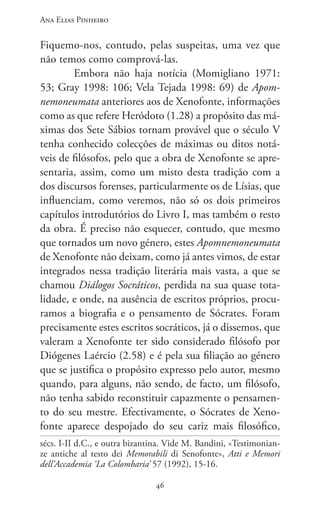 Ana Elias Pinheiro
4646
Fiquemo-nos, contudo, pelas suspeitas, uma vez que
não temos como comprová-las.
Embora não haja notícia (Momigliano 1971:
53; Gray 1998: 106; Vela Tejada 1998: 69) de Apom-
nemoneumata anteriores aos de Xenofonte, informações
como as que refere Heródoto (1.28) a propósito das má-
ximas dos Sete Sábios tornam provável que o século V
tenha conhecido colecções de máximas ou ditos notá-
veis de filósofos, pelo que a obra de Xenofonte se apre-
sentaria, assim, como um misto desta tradição com a
dos discursos forenses, particularmente os de Lísias, que
influenciam, como veremos, não só os dois primeiros
capítulos introdutórios do Livro I, mas também o resto
da obra. É preciso não esquecer, contudo, que mesmo
que tornados um novo género, estes Apomnemoneumata
de Xenofonte não deixam, como já antes vimos, de estar
integrados nessa tradição literária mais vasta, a que se
chamou Diálogos Socráticos, perdida na sua quase tota-
lidade, e onde, na ausência de escritos próprios, procu-
ramos a biografia e o pensamento de Sócrates. Foram
precisamente estes escritos socráticos, já o dissemos, que
valeram a Xenofonte ter sido considerado filósofo por
Diógenes Laércio (2.58) e é pela sua filiação ao género
que se justifica o propósito expresso pelo autor, mesmo
quando, para alguns, não sendo, de facto, um filósofo,
não tenha sabido reconstituir capazmente o pensamen-
to do seu mestre. Efectivamente, o Sócrates de Xeno-
fonte aparece despojado do seu cariz mais filosófico,
sécs. I-II d.C., e outra bizantina. Vide M. Bandini, «Testimonian-
ze antiche al testo dei Memorabili di Senofonte», Atti e Memori
dell’Accademia ‘La Colombaria’ 57 (1992), 15-16.
 