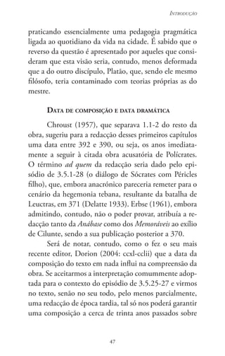 47
Introdução
47
praticando essencialmente uma pedagogia pragmática
ligada ao quotidiano da vida na cidade. É sabido que o
reverso da questão é apresentado por aqueles que consi-
deram que esta visão seria, contudo, menos deformada
que a do outro discípulo, Platão, que, sendo ele mesmo
filósofo, teria contaminado com teorias próprias as do
mestre.
Data de composição e data dramática
Chroust (1957), que separava 1.1-2 do resto da
obra, sugeriu para a redacção desses primeiros capítulos
uma data entre 392 e 390, ou seja, os anos imediata-
mente a seguir à citada obra acusatória de Polícrates.
O término ad quem da redacção seria dado pelo epi-
sódio de 3.5.1-28 (o diálogo de Sócrates com Péricles
filho), que, embora anacrónico pareceria remeter para o
cenário da hegemonia tebana, resultante da batalha de
Leuctras, em 371 (Delatte 1933). Erbse (1961), embora
admitindo, contudo, não o poder provar, atribuía a re-
dacção tanto da Anábase como dos Memoráveis ao exílio
de Cilunte, sendo a sua publicação posterior a 370.
Será de notar, contudo, como o fez o seu mais
recente editor, Dorion (2004: ccxl-cclii) que a data da
composição do texto em nada influi na compreensão da
obra. Se aceitarmos a interpretação comummente adop-
tada para o contexto do episódio de 3.5.25-27 e virmos
no texto, senão no seu todo, pelo menos parcialmente,
uma redacção de época tardia, tal só nos poderá garantir
uma composição a cerca de trinta anos passados sobre
 