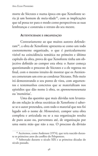 Ana Elias Pinheiro
4848
morte de Sócrates e numa época em que Xenofonte se-
ria já um homem de meia-idade45
, com as implicações
que tal possa ter para o modo como perspectivou as suas
lembranças e construiu o retrato do seu mestre.
Autenticidade e organização
Contrariamente ao que muitos autores defende-
ram46
, a obra de Xenofonte apresenta-se como um todo
coerentemente organizado, o que é particularmente
visível na coincidência temática no primeiro e último
capítulo da obra, prova de que Xenofonte tinha um ob-
jectivo definido ao compor esta obra: o Autor começa
questionando o processo de Sócrates e a ele regressa no
final, com o mesmo intuito de mostrar que os Atenien-
ses cometeram um erro ao condenar Sócrates. Pelo meio
irá demonstrando o seu ponto de vista, com argumen-
tos e testemunhos concretos que se materializam nos
episódios que dão nome à obra, os apomnemoneumata
ou ‘memórias’.
Uma das questões que mais dúvidas tem levanta-
do em relação às obras socráticas de Xenofonte é saber-
se se o autor pretendeu, com todo o material que nos foi
legado sob o nome de Memoráveis, compor uma obra
completa e articulada ou se a sua organização resulta
de puro acaso ou, porventura até, de organização por
uma outra mão que não a sua. O processo da divisão
45
Aceitemos, como Anderson (1974), que teria nascido duran-
te os primeiros anos do conflito do Peloponeso.
46
Sobretudo durante o século XIX e as primeiras décadas do
século passado.
 
