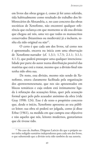 49
Introdução
49
em livros das obras gregas é, como já foi antes referido,
tida habitualmente como resultado do trabalho dos bi-
bliotecários de Alexandria, e, no caso concreto das obras
socráticas de Xenofonte, não encontrei qualquer refe-
rência que esclareça em que momento se dá essa divisão
que chegou até nós, uma vez que todos os manuscritos
conservados (bizantinos ou medievais) já a incluem, te-
nha ela sido original ou não47
.
O certo é que cada um dos livros, tal como nos
é apresentado, encerra ou inicia com uma observação
de Xenofonte-narrador (cf. 1.3.1; 1.7.5; 2.1.1; 3.1.1;
4.1.1), que poderá pressupor uma qualquer intenciona-
lidade por parte do autor numa distribuição possível das
matérias que está a tratar, mesmo que a divisão final não
tenha sido obra sua.
De resto, essa divisão, mesmo não sendo de Xe-
nofonte, estava claramente facilitada pela organização
dos apomnemoneumata, que nos são apresentados em
blocos temáticos e cuja ordem está intimamente liga-
da à refutação das acusações feitas, quer pela acusação
formal quer pelo pelo acusador anónimo da obra (vide
Gray 1998: 124). Esse é de resto o propósito concreto
que, desde o início, Xenofonte apresenta ao seu públi-
co leitor; sua obra só poderá ser julgada, como já disse
Erbse (1961), na medida em que cumpra esse objectivo
e não aqueles que nós, leitores modernos, gostaríamos
que ele tivesse tido.
47
No caso da Anábase, Diógenes Laércio diz que o próprio au-
tor tinha redigido sumários independentes para cada um dos livros,
o que subentende que a divisão teria sido também da sua autoria.
 