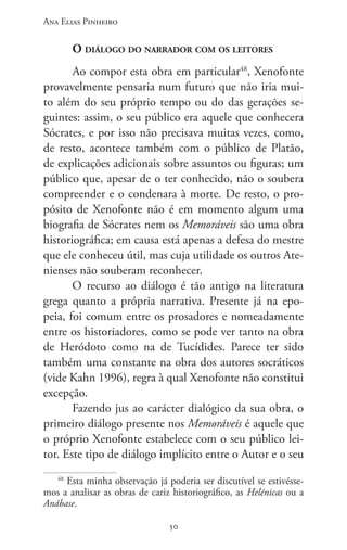 Ana Elias Pinheiro
5050
O diálogo do narrador com os leitores
Ao compor esta obra em particular48
, Xenofonte
provavelmente pensaria num futuro que não iria mui-
to além do seu próprio tempo ou do das gerações se-
guintes: assim, o seu público era aquele que conhecera
Sócrates, e por isso não precisava muitas vezes, como,
de resto, acontece também com o público de Platão,
de expli­cações adicionais sobre assuntos ou figuras; um
público que, apesar de o ter conheci­do, não o soubera
compreender e o condenara à morte. De resto, o pro-
pósito de Xenofonte não é em momento algum uma
biografia de Sócrates nem os Memoráveis são uma obra
historiográfica; em causa está apenas a defesa do mestre
que ele conheceu útil, mas cuja utilidade os outros Ate-
nienses não souberam reconhecer.
O recurso ao diálogo é tão antigo na literatura
grega quanto a própria narrativa. Presente já na epo-
peia, foi comum entre os prosadores e nomeadamente
entre os his­toriadores, como se pode ver tanto na obra
de Heródoto como na de Tucídides. Parece ter sido
também uma constante na obra dos autores socráticos
(vide Kahn 1996), regra à qual Xenofonte não constitui
excepção.
Fazendo jus ao carácter dialógico da sua obra, o
primeiro diálogo presente nos Memoráveis é aquele que
o próprio Xenofonte estabelece com o seu público lei-
tor. Este tipo de diálogo implícito entre o Autor e o seu
48
Esta minha observação já poderia ser discutível se estivésse-
mos a analisar as obras de cariz historiográfico, as Helénicas ou a
Anábase.
 