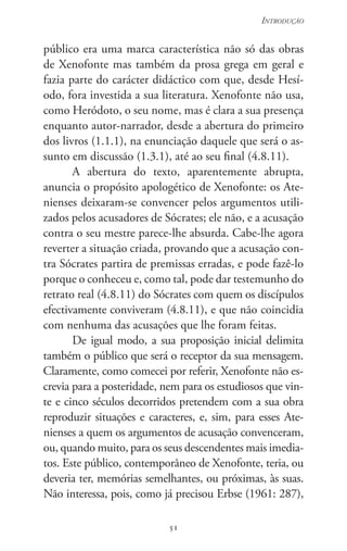 51
Introdução
51
público era uma marca carac­terística não só das obras
de Xenofonte mas também da prosa grega em geral e
fazia parte do carácter didáctico com que, desde Hesí-
odo, fora investida a sua literatura. Xenofonte não usa,
como Heródoto, o seu nome, mas é clara a sua presença
enquanto autor-narrador, desde a abertura do primeiro
dos livros (1.1.1), na enunciação daquele que será o as-
sunto em discussão (1.3.1), até ao seu final (4.8.11).
A abertura do texto, aparentemente abrupta,
anuncia o propósito apologético de Xenofonte: os Ate-
nienses deixaram-se convencer pelos argumentos utili-
zados pelos acusadores de Sócrates; ele não, e a acusação
contra o seu mestre parece-lhe absurda. Cabe-lhe agora
reverter a situação criada, provando que a acusação con-
tra Sócrates partira de premissas erradas, e pode fazê-lo
porque o conheceu e, como tal, pode dar testemunho do
retrato real (4.8.11) do Sócrates com quem os discípulos
efectivamente conviveram (4.8.11), e que não coincidia
com nenhuma das acusações que lhe foram feitas.
De igual modo, a sua proposição inicial delimita
também o público que será o receptor da sua mensagem.
Claramente, como comecei por referir, Xenofonte não es­
crevia para a posteridade, nem para os estudiosos que vin-
te e cinco séculos decorridos pretendem com a sua obra
reproduzir situações e caracteres, e, sim, para esses Ate-
nienses a quem os argumentos de acusação convenceram,
ou, quando muito, para os seus descendentes mais imedia-
tos. Este público, contemporâneo de Xenofonte, teria, ou
deveria ter, memórias semelhantes, ou próximas, às suas.
Não interessa, pois, como já precisou Erbse (1961: 287),
 