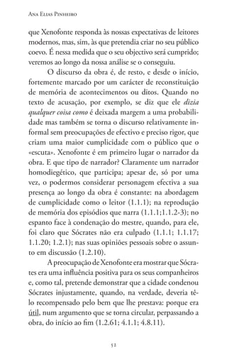 Ana Elias Pinheiro
5252
que Xenofonte responda às nossas expectativas de leitores
modernos, mas, sim, às que pretendia criar no seu público
coevo. É nessa medida que o seu objectivo será cumprido;
veremos ao longo da nossa análise se o conseguiu.
O discurso da obra é, de resto, e desde o início,
fortemente marcado por um carácter de reconstituição
de memória de acontecimentos ou ditos. Quando no
texto de acusação, por exemplo, se diz que ele dizia
qualquer coisa como é deixada margem a uma probabili-
dade mas também se torna o discurso relativamente in-
formal sem preocupações de efectivo e preciso rigor, que
criam uma maior cumplicidade com o público que o
«escuta». Xenofonte é em primeiro lugar o narrador da
obra. E que tipo de narrador? Claramente um narrador
homodiegético, que participa; apesar de, só por uma
vez, o podermos considerar personagem efectiva a sua
presença ao longo da obra é constante: na abordagem
de cumplicidade como o leitor (1.1.1); na reprodução
de memória dos episódios que narra (1.1.1;1.1.2-3); no
espanto face à condenação do mestre, quando, para ele,
foi claro que Sócrates não era culpado (1.1.1; 1.1.17;
1.1.20; 1.2.1); nas suas opiniões pessoais sobre o assun-
to em discussão (1.2.10).
ApreocupaçãodeXenofonteeramostrarqueSócra-
tes era uma influência positiva para os seus companheiros
e, como tal, pretende demonstrar que a cidade condenou
Sócrates injustamente, quando, na verdade, deveria tê-
lo recompensado pelo bem que lhe prestava: porque era
útil, num argumento que se torna circular, perpassando a
obra, do início ao fim (1.2.61; 4.1.1; 4.8.11).
 