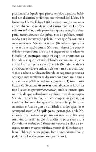 Ana Elias Pinheiro
5454
precisamente àquela que parece ter sido a prática habi-
tual nos discursos proferidos em tribunal (cf. Lísias, 16;
Isócrates, 16, 19; Erbse, 1961), estruturando a sua obra
de acordo com o modelo do discurso forense: 1) proé-
mio ou exórdio, onde pretende captar a atenção e sim-
patia, neste caso, não dos juízes, mas do público, justifi-
cando a sua intervenção pela injustiça que foi cometida
ao condenar-se Sócrates à morte (Xenofonte apresenta
o texto de acusação contra Sócrates; refere a sua perple-
xidade e refere como a cidade se enganou ao condenar o
filósofo); 2) narração, onde irá expor os argumentos a
favor da tese que pretende defender e censurará aqueles
que se inclinam para a tese contrária (Xenofonte afirma
que Sócrates não era culpado de nenhuma das duas acu-
sações e rebate-as, desacreditando as supostas provas da
acusação mas também as do acusador anónimo e ainda
outras que o público pudesse apresentar); 3) tese: a uti-
lidade de Sócrates; 4) provas que abonam a favor da
tese (os vários apomnemoneumata, onde se mostra que,
ao invés do que defenderam as várias vozes de acusação,
Sócrates não era ímpio, nem corrompera os jovens, em
nenhum dos sentidos que essa corrupção pudesse ter
assumido e fora de grande utilidade a todos quantos o
acompanhavam) e 5) epílogo ou peroração, onde Xe-
nofonte recapitulará os pontos essenciais do discurso,
com vista à sensibilização do auditório para a sua causa
(Xenofonte lembra os últimos momentos da vida de Só-
crates, resume as características morais do filósofo e ape-
la ao público para que julgue, face a este testemunho, se
poderia ter havido outro homem melhor).
 