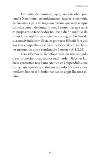 55
Introdução
55
Fica assim demonstrado, que, com esta obra, pre-
tendia Xenofonte, assumidamente, reparar a memória
de Sócrates, e para tal traça um retrato, que nem sempre
coincide com o de outras fontes, é certo, mas que serve
os propósitos estabelecidos no início do 3º capítulo do
Livro I, de registar tudo quanto conseguir lembrar da
sua convivência com Sócrates porque o filósofo fora útil
aos seus companheiros e teria merecido da cidade hon-
ras maiores do que a condenação à morte (cf. 1.2.62).
Não sabemos se Xenofonte terá ou não atingido
o seu propósito, mas, séculos mais tarde, Diógenes La-
ércio apresentar-nos-á uns Atenienses arrependidos que
castigaram aqueles que tinham acusado Sócrates e que
resolvem honrar o filósofo mandando erigir-lhe uma es-
tátua.
 