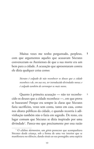 59
Memoráveis
59
Muitas vezes me tenho perguntado, perplexo,
com que argumentos aqueles que acusavam Sócrates
convenceram os Atenienses de que a sua morte era um
bem para a cidade. A acusação que apresentaram contra
ele dizia qualquer coisa como:
Sócrates é culpado de não reconhecer os deuses que a cidade
reconhece e de, em sua vez, ter introduzido divindades novas; e
é culpado também de corromper os mais novos.
Quanto à primeira acusação — não ter reconhe-
cido os deuses que a cidade reconhece —, em que prova
se basearam? Porque era sempre às claras que Sócrates
fazia sacrifícios, vezes sem conta, tanto em casa, como
nos altares públicos da cidade, e quando recorria à adi-
vinhação também não o fazia em segredo. De resto, era
lugar comum que Sócrates se dizia inspirado por uma
divindade1
. Parece-me que precisamente por essa razão
1
O célebre daimonion, um génio protector que acompanhava
Sócrates desde criança, sob a forma de uma voz interior que se
manifestava no silêncio, dando sinais ao seu protegido; uma espécie
1
2
 