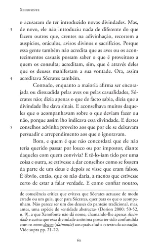 Xenofonte
6060
3
4
5
o acusaram de ter introduzido novas divindades. Mas,
de novo, ele não introduziu nada de diferente do que
fazem outros que, crentes na adivinhação, recorrem a
auspícios, oráculos, avisos divinos e sacrifícios. Porque
essa gente também não acredita que as aves ou os acon-
tecimentos casuais possam saber o que é proveitoso a
quem os consulta; acreditam, sim, que é através deles
que os deuses manifestam a sua vontade. Ora, assim
acreditava Sócrates também.
Contudo, enquanto a maioria afirma ser encora-
jada ou dissuadida pelas aves ou pelas casualidades, Só-
crates não; dizia apenas o que de facto sabia, dizia que a
divindade lhe dava sinais. E aconselhava muitos daque-
les que o acompanhavam sobre o que deviam fazer ou
não, porque assim lho indicava essa divindade. E destes
conselhos advinha proveito aos que por ele se deixavam
persuadir e arrependimento aos que o ignoravam.
Bom, e quem é que não concordará que ele não
teria querido passar por louco ou por impostor, diante
daqueles com quem convivia? E tê-lo-iam tido por uma
coisa e outra, se estivesse a dar conselhos como se fossem
da parte de um deus e depois se visse que eram falsos.
É óbvio, então, que os não daria, a menos que estivesse
certo de estar a falar verdade. E como confiar noutro,
de consciência crítica que evitava que Sócrates actuasse de modo
errado ou um guia, quer para Sócrates, quer para os que o acompa-
nham. Não parece ser um dos deuses do panteão tradicional, mas,
antes, uma espécie de «entidade abstracta» (Dorion 2000: 50-52,
n. 9), a que Xenofonte não dá nome, chamando-lhe apenas divin-
dade e aceita que essa divindade anónima possa ter sido confundida
com os novos deuses (daimonia) aos quais aludia o texto da acusação.
Vide supra pp. 21-22.
 