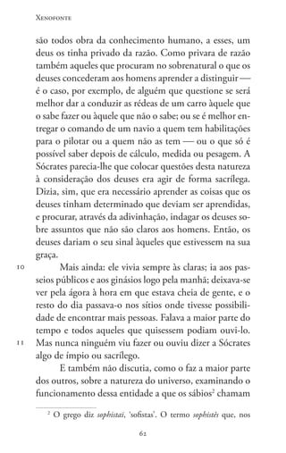 Xenofonte
6262
10
11
são todos obra da conhecimento humano, a esses, um
deus os tinha privado da razão. Como privara de razão
também aqueles que procuram no sobrenatural o que os
deuses concederam aos homens aprender a distinguir 
é o caso, por exemplo, de alguém que questione se será
melhor dar a conduzir as rédeas de um carro àquele que
o sabe fazer ou àquele que não o sabe; ou se é melhor en-
tregar o comando de um navio a quem tem habilitações
para o pilotar ou a quem não as tem  ou o que só é
possível saber depois de cálculo, medida ou pesagem. A
Sócrates parecia-lhe que colocar questões desta natureza
à consideração dos deuses era agir de forma sacrílega.
Dizia, sim, que era necessário aprender as coisas que os
deuses tinham determinado que deviam ser aprendidas,
e procurar, através da adivinhação, indagar os deuses so-
bre assuntos que não são claros aos homens. Então, os
deuses dariam o seu sinal àqueles que estivessem na sua
graça.
Mais ainda: ele vivia sempre às claras; ia aos pas-
seios públicos e aos ginásios logo pela manhã; deixava-se
ver pela ágora à hora em que estava cheia de gente, e o
resto do dia passava-o nos sítios onde tivesse possibili-
dade de encontrar mais pessoas. Falava a maior parte do
tempo e todos aqueles que quisessem podiam ouvi-lo.
Mas nunca ninguém viu fazer ou ouviu dizer a Sócrates
algo de ímpio ou sacrílego.
E também não discutia, como o faz a maior parte
dos outros, sobre a natureza do universo, examinando o
funcionamento dessa entidade a que os sábios2
chamam
2
O grego diz sophistai, ‘sofistas’. O termo sophistês que, nos
 