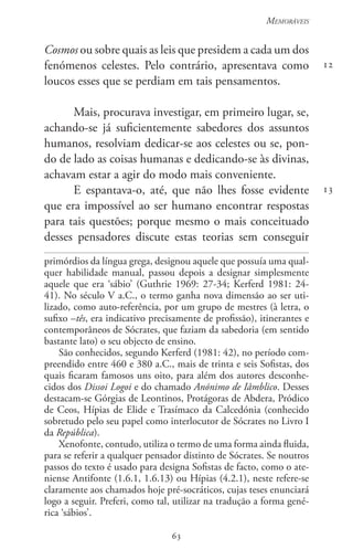 63
Memoráveis
63
12
13
Cosmos ou sobre quais as leis que presidem a cada um dos
fenómenos celestes. Pelo contrário, apresentava como
loucos esses que se perdiam em tais pensamentos.
Mais, procurava investigar, em primeiro lugar, se,
achando-se já suficientemente sabedores dos assuntos
humanos, resolviam dedicar-se aos celestes ou se, pon-
do de lado as coisas humanas e dedicando-se às divinas,
achavam estar a agir do modo mais conveniente.
E espantava-o, até, que não lhes fosse evidente
que era impossível ao ser humano encontrar respostas
para tais questões; porque mesmo o mais conceituado
desses pensadores discute estas teorias sem conseguir
primórdios da língua grega, designou aquele que possuía uma qual-
quer habilidade manual, passou depois a designar simplesmente
aquele que era ‘sábio’ (Guthrie 1969: 27-34; Kerferd 1981: 24-
41). No século V a.C., o termo ganha nova dimensão ao ser uti-
lizado, como auto-referência, por um grupo de mestres (à letra, o
sufixo –tês, era indicativo precisamente de profissão), itinerantes e
contemporâneos de Sócrates, que faziam da sabedoria (em sentido
bastante lato) o seu objecto de ensino.
São conhecidos, segundo Kerferd (1981: 42), no período com-
preendido entre 460 e 380 a.C., mais de trinta e seis Sofistas, dos
quais ficaram famosos uns oito, para além dos autores desconhe-
cidos dos Dissoi Logoi e do chamado Anónimo de Iâmblico. Desses
destacam-se Górgias de Leontinos, Protágoras de Abdera, Pródico
de Ceos, Hípias de Elide e Trasímaco da Calcedónia (conhecido
sobretudo pelo seu papel como interlocutor de Sócrates no Livro I
da República).
Xenofonte, contudo, utiliza o termo de uma forma ainda fluida,
para se referir a qualquer pensador distinto de Sócrates. Se noutros
passos do texto é usado para designa Sofistas de facto, como o ate-
niense Antifonte (1.6.1, 1.6.13) ou Hípias (4.2.1), neste refere-se
claramente aos chamados hoje pré-socráticos, cujas teses enunciará
logo a seguir. Preferi, como tal, utilizar na tradução a forma gené-
rica ‘sábios’.
 