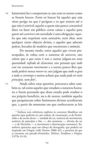 Xenofonte
6464
14
15
harmonizá-las e comportam-se uns com os outros como
se fossem loucos. Entre os loucos há aqueles que não
vêem perigo no que é perigoso e os que temem até o
que não é temível; aqueles a quem não parece censurável
dizer ou fazer em público certas coisas e aqueles para
quem até conviver em sociedade é uma obrigação; aque-
les que não respeitam nem santuário, nem altar, nem
qualquer outro objecto divino, e aqueles que adoram
pedras, bocados de madeira que encontram e animais.
Do mesmo modo, entre aqueles que vivem pre-
ocupados, às voltas com a natureza do universo, uns
crêem que o que existe é uno e outros julgam-no uma
quantidade infinda de elementos; uns pensam que tudo
está em constante movimento e a outros parece-lhes que
nada poderá nunca mover-se; uns julgam que tudo se gera
e tudo se corrompe e outros acham que nada pode ter nem
princípio, nem fim3
.
Ainda sobre estas questões, procurava saber tam-
bém se, tal como aqueles que estudam a natureza huma-
na o fazem pensando que desse estudo pode resultar o
seu próprio benefício, ou o de outros, também aqueles
que pesquisavam sobre fenómenos divinos acreditavam
que, a partir do momento em que conhecessem as leis
3
Embora sem referência explícita às correntes filosóficas em
questão (que poderão ser, por ordem, de enunciação, as de Parmé-
nides e da escola eleata — unidade do ser, ausência de movimento,
ausência de princípio e fim —, dos atomistas — divisão do ser
— e de Heraclito — o movimento e deterioração constante), Xe-
nofonte apresenta aqui um esboço de doxografia, que poderia ser
inspirada em Górgias (vide Dorion 2000: 62), e próxima da que
se encontra em pseudo-Aristóteles, Melissos, Xenófanes e Górgias,
5.979a 14-18.
 