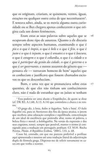 65
Memoráveis
65
16
17
que os originam, criariam, se quisessem, ventos, águas,
estações ou qualquer outra coisa de que necessitassem4
.
E tentava saber, ainda, se os movia alguma outra curio-
sidade ou se lhes chegava apenas conhecerem o que ori-
gina cada um desses fenómenos.
Eram estas as suas palavras sobre aqueles que se
ocupavam deste tipo de assuntos. Quanto a ele discutia
sempre sobre aspectos humanos, examinando o que é
pio e o que é ímpio, o que é belo e o que é feio, o que é
justo e o que é injusto, o que é sensatez e o que é loucura,
o que é coragem e o que é cobardia, o que é a cidade e o
que é participar da gestão da cidade, o que é governo e o
que é ser governante, e outros assuntos do género que 
pensava ele  tornavam homens de bem5
aqueles que
os conheciam e justificava que fossem chamados escra-
vos os que os desconheciam.
Bom, e uma vez que se pronunciava sobre estas
questões, de que eles não tinham um conhecimento
claro, não é nada de estranhar que os juízes se tenham
4
Esta poderia ser uma alusão a Empédocles, de quem se disse
(cf. DK B3, A.1.60, A.13, A.14) que controlava a chuva e os ven-
tos.
5
O grego diz, à letra, kalon te kagathon, ‘belo e bom’. O kalos
kagathos era, para os Atenienses dos fins da época arcaica, o jovem
que recebera uma educação completa e equilibrada, concretização
de um ideal de excelência que pretendia aliar, numa só palavra, a
beleza física e moral: a kalokagathia. Na versão da expressão e dos
seus cognatos, tentei, sempre que possível, manter o termo já con-
sagrado para a tradução em português: perfeição. Cf. M.H. Rocha
Pereira, Platão. A República (Lisboa, 9
2001), 133, n. 68.
Casos há, contudo, em que me pareceu preferível a perífrase
aqui apresentada e noutros até uma tradução literal da adjectivação
dupla da fórmula grega. Dispenso-me de referir novamente os ca-
sos em que venha a ocorrer.
 
