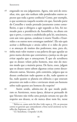 Xenofonte
6666
18
19
20
enganado no seu julgamento. Agora, não será de estra-
nhar, sim, que não tenham sido ponderados outros as-
pectos que toda a gente conhecia? Como, por exemplo,
o que aconteceu naquela ocasião em que, fazendo parte
do Conselho e tendo prestado juramento como conse-
lheiro, o que o obrigava a agir segundo as leis, foi no-
meado para a presidência da Assembleia, na altura em
que o povo, e contra o estabelecido pela lei, tencionava,
com um voto apenas, condenar à morte Trasilo e Erasi-
nides e os outros nove estrategos também6
. Ele não quis
aceitar a deliberação e atraiu sobre si o ódio do povo
e as ameaças de muitos dos poderosos; mas, para ele,
tinha mais valor manter a sua palavra do que agradar ao
povo numa decisão que contrariava a justiça ou do que
evitar aqueles que o ameaçavam. É que ele acreditava
que os deuses velam pelos homens, mas não do mes-
mo modo que a maioria pensa. De facto, esses, julgam
que os deuses tanto sabem algumas coisas como desco-
nhecem outras. Sócrates, pelo contrário, julgava que os
deuses conheciam tudo quanto se diz, tudo quanto se
faz, tudo quanto se planeia em silêncio; e que estavam
presentes em todo o sítio e enviavam sinais aos homens
sobre tudo quanto aos homens diz respeito7
Assim sendo, admira-me de que modo pude-
ram os Atenienses, nessa época, deixar-se persuadir de
que Sócrates não tinha uma posição sensata no que diz
respeito aos deuses, se ele nunca disse nem fez, nesse
6
Refere-se, como atrás foi dito (vide supra p. 23), ao processo
contra os generais que comandaram a frota naval ateniense na ba-
talha das Arginusas, em 406.
7
Cf. Xenofonte, Ciropedia 1.6.46.
 