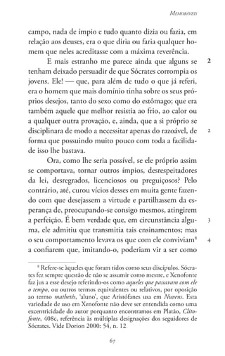 67
Memoráveis
67
2
2
3
4
campo, nada de ímpio e tudo quanto dizia ou fazia, em
relação aos deuses, era o que diria ou faria qualquer ho-
mem que neles acreditasse com a máxima reverência.
E mais estranho me parece ainda que alguns se
tenham deixado persuadir de que Sócrates corrompia os
jovens. Ele!  que, para além de tudo o que já referi,
era o homem que mais domínio tinha sobre os seus pró-
prios desejos, tanto do sexo como do estômago; que era
também aquele que melhor resistia ao frio, ao calor ou
a qualquer outra provação, e, ainda, que a si próprio se
disciplinara de modo a necessitar apenas do razoável, de
forma que possuindo muito pouco com toda a facilida-
de isso lhe bastava.
Ora, como lhe seria possível, se ele próprio assim
se comportava, tornar outros ímpios, desrespeitadores
da lei, desregrados, licenciosos ou preguiçosos? Pelo
contrário, até, curou vícios desses em muita gente fazen-
do com que desejassem a virtude e partilhassem da es-
perança de, preocupando-se consigo mesmos, atingirem
a perfeição. É bem verdade que, em circunstância algu-
ma, ele admitiu que transmitia tais ensinamentos; mas
o seu comportamento levava os que com ele conviviam8
a confiarem que, imitando-o, poderiam vir a ser como
8
Refere-se àqueles que foram tidos como seus discípulos. Sócra-
tes fez sempre questão de não se assumir como mestre, e Xenofonte
faz jus a esse desejo referindo-os como aqueles que passavam com ele
o tempo, ou outros termos equivalentes ou relativos, por oposição
ao termo mathetês, ‘aluno’, que Aristófanes usa em Nuvens. Esta
variedade de uso em Xenofonte não deve ser entendida como uma
excentricidade do autor porquanto encontramos em Platão, Clito-
fonte, 408c, referência às múltiplas designações dos seguidores de
Sócrates. Vide Dorion 2000: 54, n. 12
 