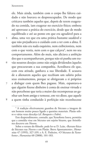Xenofonte
6868
5
6
7
8
ele. Mais ainda, também com o corpo lhe faltava cui-
dado e não louvava os despreocupados. De modo que
criticava também aqueles que, depois de terem exagera-
do na comida, iam exagerar no exercício físico; embora
até aprovasse a prática do exercício, desde que de modo
equilibrado e até ao ponto em que era agradável para a
alma, uma vez que era uma prática bastante saudável e
que não prejudicava o cuidado com a ter com a alma. E
também não era nada esquisito, nem exibicionista, nem
com o que vestia, nem com o que calçava9
, nem no seu
comportamento. Além do mais, não aliciava a ambição
dos que o acompanhavam, porque não só punha um tra-
vão noutros desejos como não exigia dividendos àqueles
que procuravam a sua companhia. Acreditava ele que,
com esta atitude, ganhava a sua liberdade. E acusava
de a alienarem aqueles que recebiam um salário pelos
seus ensinamentos, porque se obrigavam a si próprios
a dialogar com quem lhes pagasse. Mais, espantava-o
que alguém fizesse dinheiro à conta de ensinar virtude e
não percebesse que teria a maior das recompensas ao ga-
nhar um bom amigo e temesse, em vez disso, que aquele
a quem tinha conduzido à perfeição não reconhecesse
9
A tradição efectivamente guardou de Sócrates a imagem de
um homem muito pouco ligado a questões materiais. Platão refe-
re-o várias vezes descalço (cf. Banquete e Fedro).
Este desprendimento, contudo, que Xenofonte louva, permitiu
que a comédia visse em Sócrates um sujeito bizarro, que Aristófa-
nes descreve em Nuvens.
Sobre o retrato do filósofo, pode ler-se D. Leão, «Retrato físico
de Sócrates nas Nuvens e em Platão. Breve Apontamento», Huma-
nitas 47 (1995), 327-339, e A. E. Pinheiro, «O Sócrates de Xeno-
fonte», Humanitas 60 (2008), 101-103.
 