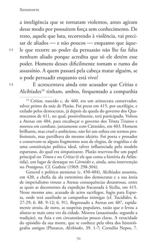 Xenofonte
7070
11
12
a inteligência que se tornaram violentos, antes agiram
desse modo por possuírem força sem conhecimento. De
resto, aquele que luta, recorrendo à violência, vai preci-
sar de aliados  e não poucos  enquanto que àque-
le que recorre ao poder da persuasão não lhe faz falta
nenhum aliado porque acredita que só ele detém esse
poder. Homens desses dificilmente tomam o rumo do
assassínio. A quem passará pela cabeça matar alguém, se
o pode persuadir enquanto está vivo?
E acrescentava ainda este acusador que Crítias e
Alcibíades10
tinham, ambos, frequentado a companhia
10
Crítias, nascido c. de 460, era um aristocrata conservador,
talvez primo da mãe de Platão. Foi preso em 415, por sacrilégio, e
exilado pelos democratas, já depois da queda do governo dos Qua-
trocentos de 411, no qual, possivelmente, terá participado. Voltou
a Atenas em 404, para encabeçar o governo dos Trinta Tiranos e
morreu em combate, juntamente com Cármides, em 403. Homem
brilhante, mas cruel e ambicioso, não foi um sofista em termos pro-
fissionais, mas partilhava do mesmo ideário. Foi poeta e prosador
e conservam-se alguns fragmentos seus de elegias, de tragédias e de
uma constituição política ideal, talvez influenciada pelo modelo
espartano, do qual era simpatizante. Platão reservou-lhe um papel
principal no Timeu e no Crítias (é ele que conta a história da Atlân-
tida), um lugar de destaque no Cármides e, ainda, uma intervenção
no Protágoras. Cf. Guthrie (1969: 298-304).
General e político ateniense (c. 450-404), Alcibíades assumiu,
em 420, a chefia da ala extremista dos democratas e a sua ânsia
de imperialismo trouxe a Atenas consequências desastrosas, entre
as quais as decorrentes da expedição fracassada à Sicília, em 415.
Nesse mesmo ano, acusado de actos sacrílegos, fugiu para Espar-
ta, onde terá auxiliado as campanhas inimigas (cf. Tucídides, 6.
27-29; 6. 88. 9-12; 6. 91). Regressado a Atenas em 407, rapida-
mente atraiu, de novo, as suspeitas populares, razão que o levou a
afastar-se mais uma vez da cidade. Morreu (assassinado, segundo a
tradição), na Ásia e em circunstâncias pouco claras. A veracidade
do episódio da sua morte, que se conhece pela obra dos historió-
grafos antigos (Plutarco, Alcibíades, 39. 1-7; Cornélio Nepos, 7.
 