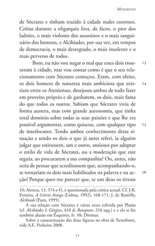71
Memoráveis
71
13
14
15
16
de Sócrates e tinham trazido à cidade males enormes.
Crítias durante a oligarquia fora, de facto, o pior dos
ladrões, o mais violento dos assassinos e o mais sangui-
nário dos homens, e Alcibíades, por sua vez, em tempos
de democracia, o mais desregrado, o mais insolente e o
mais perverso de todos.
Bom, eu não vou negar o mal que esses dois trou-
xeram à cidade, mas vou contar como é que o seu rela-
cionamento com Sócrates começou. Eram, com efeito,
os dois homens de natureza mais ambiciosa que exis-
tiam entre os Atenienses, desejosos ambos de tudo fazer
em proveito próprio e de ganharem, os dois, mais fama
do que todos os outros. Sabiam que Sócrates vivia de
forma austera, mas com grande autonomia, que tinha
total domínio sobre todas as suas paixões e que lhe era
possível argumentar, como quisesse, com qualquer tipo
de interlocutor. Tendo ambos conhecimento desta si-
tuação e sendo os dois o que já antes referi, ia alguém
julgar que estivessem, um e outro, ansiosos por adoptar
o estilo de vida de Sócrates, ou a moderação que este
seguia, ao procurarem a sua companhia? Ou, antes, não
seria de pensar que acreditassem que, acompanhando-o,
se tornariam os dois mais habilitados na palavra e na ac-
ção? Porque quer-me parecer que, se um deus os tivesse
10; Ateneu, 13, 574 e-f), é questionada pela crítica actual. Cf. J.R.
Ferreira, A Grécia Antiga (Lisboa, 1992), 168-171; J. de Romilly,
Alcibiade (Paris, 1995).
A sua relação com Sócrates é várias vezes referida por Platão
(cf. Alcibíades I; Górgias, 418 d; Banquete, 216 sqq.) e a ela se faz
também alusão em Ésquines, fr. 10c Dittmar.
Sobre a caracterização das duas figuras na obra de Xenofonte,
vide A.E. Pinheiro 2008.
 