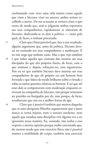 Xenofonte
7272
17
18
19
confrontado com viver uma vida inteira como aquela
que viam a Sócrates viver ou morrer, ambos teriam es-
colhido a morte. Da sua actuação se tornava claro o que
eram; de modo que, mal se julgaram ambos superiores
aos seus companheiros, rapidamente se afastaram de
Sócrates, dedicando-se os dois à política  razão pela
qual, de facto, o tinham procurado.
Claro que é bem provável que, face a este resultado,
alguém argumente que, antes da política, Sócrates deve-
ria ter ensinado aos seus companheiros a moderação. E
eu não nego que tenham razão. Mas o que vejo também
é que todos aqueles que ensinam dão mostras aos seus
discípulos do que eles próprios fazem, de facto, com o
que ensinam e, depois, reforçam-no, com argumentos.
Pois eu sei que também Sócrates dava mostras aos seus
companheiros de que ele próprio era um homem bem
formado e que falava de modo brilhante sobre a virtude e
sobre as outras questões relativas ao homem. E sei que até
esses dois se comportavam com moderação enquanto es-
tiveram na companhia de Sócrates, não porque temessem
ser punidos ou fustigados por ele, mas porque, de facto,
acreditavam que essa era a melhor forma de agir.
Claro que é possível também que muitos daqueles
que se auto-designam filósofos argumentem que o justo
nunca se torna injusto, nem o sensato insolente, nem
aquele que estudou uma disciplina virá alguma vez a ser
ignorante nessa matéria. Eu, contudo, não tenho a esse
respeito a mesma opinião porque tenho constatado que,
do mesmo modo que sem exercício físico não é possível
manter a mobilidade do corpo, também sem exercício
 
