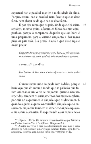 73
Memoráveis
73
espiritual não é possível manter a mobilidade da alma.
Porque, assim, não é possível nem fazer o que se deve
fazer, nem abster-se do que não se deve fazer.
É por essa razão que os pais, ainda que eles sejam
sensatos, mesmo assim, afastam os filhos das más com-
panhias, porque a companhia daqueles que são bons é
uma preparação para a virtude enquanto a dos maus
puxa-os para trás. E a prová-lo está o que disse aquele
nosso poeta11
Enquanto dos bons aprenderás o que é bom, se, pelo contrário,
te misturares aos maus, perderás até o entendimento que tens.
e o outro12
que disse
Um homem de bem tanto é mau algumas vezes como nobre
outras.
O meu testemunho coincide com o deles, porque
bem vejo que do mesmo modo que as palavras que fo-
ram ordenadas em verso se esquecem quando não são
repetidas, também os ensinamentos dos mestres acabam
por cair no esquecimento daqueles que os descuram. E
quando alguém esquece os conselhos daqueles que o en-
sinaram, esquecerá também as experiências pelas quais a
alma aspira à sensatez. E esquecendo essas experiências
11
Teógnis, 1.35-36. Os mesmos versos são citados por Sócrates
em Platão, Ménon, 95d e Xenofonte, Banquete, 2.4.
12
O autor do verso é para nós desconhecido mas não o seria
decerto na Antiguidade, uma vez que também Platão, sem dizer o
seu nome, recorre a este mesmo verso em Protágoras, 344d.
20
21
 
