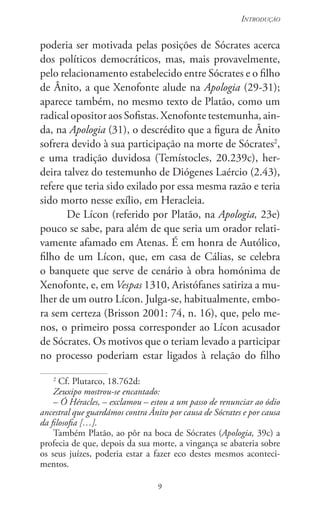 9
Introdução
9
poderia ser motivada pelas posições de Sócrates acerca
dos políticos democráticos, mas, mais provavelmente,
pelo relacionamento estabelecido entre Sócrates e o filho
de Ânito, a que Xenofonte alude na Apologia (29-31);
aparece também, no mesmo texto de Platão, como um
radical opositor aos Sofistas. Xenofonte testemunha, ain-
da, na Apologia (31), o descrédito que a figura de Ânito
sofrera devido à sua participação na morte de Sócrates2
,
e uma tradição duvidosa (Temístocles, 20.239c), her-
deira talvez do testemunho de Diógenes Laércio (2.43),
refere que teria sido exilado por essa mesma razão e teria
sido morto nesse exílio, em Heracleia.
De Lícon (referido por Platão, na Apologia, 23e)
pouco se sabe, para além de que seria um orador relati-
vamente afamado em Atenas. É em honra de Autólico,
filho de um Lícon, que, em casa de Cálias, se celebra
o banquete que serve de cenário à obra homónima de
Xenofonte, e, em Vespas 1310, Aristófanes satiriza a mu-
lher de um outro Lícon. Julga-se, habitualmente, embo-
ra sem certeza (Brisson 2001: 74, n. 16), que, pelo me-
nos, o primeiro possa corresponder ao Lícon acusador
de Só­crates. Os motivos que o teriam levado a participar
no processo poderiam estar ligados à relação do filho
2
Cf. Plutarco, 18.762d:
Zeuxipo mostrou-se encantado:
– Ó Héracles, – exclamou – estou a um passo de renunciar ao ódio
ancestral que guardámos contra Ânito por causa de Sócrates e por causa
da filosofia […].
Também Platão, ao pôr na boca de Sócrates (Apologia, 39c) a
profecia de que, depois da sua morte, a vingança se abateria sobre
os seus juízes, poderia estar a fazer eco destes mesmos aconteci-
mentos.
 