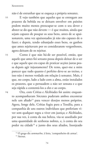 Xenofonte
7474
22
23
24
não é de estranhar que se esqueça a própria sensatez.
E vejo também que aqueles que se entregam aos
prazeres da bebida ou se deixam envolver em paixões
podem muito menos preocupar-se com o seu dever e
abster-se do que não devem  é que muitos, ainda que
sejam capazes de poupar os seus bens, antes de se apai-
xonarem, uma vez apaixonados já não são capazes de o
fazer; e depois, tendo esbanjado esses bens, os ganhos
que antes rejeitavam por os considerarem vergonhosos,
agora deixam de os rejeitar.
Como é que não há-de ser possível, então, que
aquele que antes foi sensato possa depois deixar de o ser
e que aquele que era capaz de praticar acções justas pos-
sa depois agir injustamente? De resto, quer-me a mim
parecer que tudo quanto é perfeito deve-se ao treino, e
isso não é menos verdade em relação à sensatez. Mais, é
que, no corpo, lado a lado com a alma, estão instalados
os prazeres, que a persuadem a não ser sensata e a que
seja rápida a contentá-los a eles e ao corpo.
Ora, com Crítias e Alcibíades foi assim: enquan-
to acompanharam Sócrates puderam ambos encontrar
nele um aliado13
para vencer desejos menos próprios.
Agora, longe dele, Crítias fugiu para a Tessália, para a
companhia de uns outros indivíduos que preferiam vi-
ver sem qualquer regra a viver em justiça; e Alcibíades,
por sua vez, à conta da sua beleza, viu-se assediado por
uma quantidade de senhoras nobres, e, à conta do seu
poder na cidade14
e junto dos seus aliados, lisonjeado
13
O grego diz summachos, à letra, ‘companheiro de armas’.
14
Atenas.
 