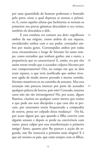 75
Memoráveis
75
25
26
27
por uma quantidade de homens poderosos e honrado
pelo povo, entre o qual depressa se tornou o primei-
ro. E, como aqueles atletas que facilmente se tornam os
primeiros nas provas gímnicas descuidam o seu treino,
também ele descuidou o dele.
E esta conduta era comum aos dois: orgulhosos
ambos da sua origem, ciosos ambos da sua riqueza,
envaidecidos ambos com o seu poder, cortejados am-
bos por muita gente. Corrompidos ambos por todas
estas circunstâncias e longe de Sócrates há tanto tem-
po, como estranhar que tenham ganho, um e outro, a
prepotência que os caracterizava? E, então, era por eles
assim terem errado que o acusador culpava Sócrates por
esse comportamento? Ora, no tempo em que os dois
eram rapazes, o que teria justificado que ambos tives-
sem agido de modo menos pensado e menos contido,
Sócrates mantivera-os no caminho da sensatez. Mas essa
actuação não pareceu merecer por parte do acusador
qualquer palavra de louvor, pois não? Contudo, noutros
casos não são tão intransigentes! Há, por acaso, algum
flautista, citarista ou qualquer outro mestre que ensine
o que pode aos seus discípulos e que caso eles se per-
cam, por entretanto terem frequentado a companhia
de outros, possa ser culpado dessa mudança?   Ou há,
por acaso algum pai, que quando o filho convive com
alguém sensato e depois se perde na convivência com
outro, possa culpar por essa transformação o primeiro
amigo? Antes, quanto pior lhe parecer a acção do se-
gundo, não lhe merecerá o primeiro mais elogios? E é
que até mesmo os pais, que estão sempre com os filhos,
 