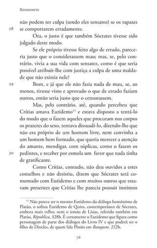 Xenofonte
7676
28
29
30
não podem ter culpa (sendo eles sensatos) se os rapazes
se comportarem erradamente.
Ora, o justo é que também Sócrates tivesse sido
julgado deste modo.
Se ele próprio tivesse feito algo de errado, parece-
ria justo que o considerassem mau; mas, se, pelo con-
trário, vivia a sua vida com sensatez, como é que seria
possível atribuir-lhe com justiça a culpa de uma malda-
de que não existia nele?
Bom, e já que ele não fazia nada de mau, se, ao
menos, tivesse visto e aprovado o que de errado faziam
outros, então seria justo que o censurassem.
Mas, pelo contrário, até, quando percebeu que
Crítias amava Eutidemo15
e estava disposto a tentá-lo
do modo que o fazem aqueles que procuram nos corpos
os prazeres do sexo, tentava dissuadi-lo, dizendo-lhe que
não era próprio de um homem livre, nem convinha a
um homem bem formado, que queria merecer a atenção
do amante, mendigar, com súplicas, como o fazem os
pedintes, e receber por esmola um favor que nada tinha
de gratificante.
Como Crítias, contudo, não deu ouvidos a estes
conselhos e não desistiu, dizem que Sócrates terá co-
mentado com Eutidemo e com muitos outros que esta-
vam presentes que Crítias lhe parecia possuir instintos
15
Não parece ser o mesmo Eutidemo do diálogo homónimo de
Platão, o sofista Eutidemo de Quios, contemporâneo de Sócrates,
embora mais velho; nem o irmão de Lísias, referido também em
Platão, Républica, 328b. É certamente o Eutidemo que figura como
personagem de parte dos diálogos do Livro IV e que poderá ser o
filho de Diocles, de quem fala Platão em Banquete, 222b.
 
