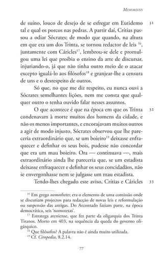 77
Memoráveis
77
31
32
33
de suíno, louco de desejo de se esfregar em Eutidemo
tal e qual os porcos nas pedras. A partir daí, Crítias pas-
sou a odiar Sócrates; de modo que quando, na altura
em que era um dos Trinta, se tornou redactor de leis 16
,
juntamente com Cáricles17
, lembrou-se dele e promul-
gou uma lei que proibia o ensino da arte de discursar,
injuriando-o, já que não tinha outro meio de o atacar
excepto igualá-lo aos filósofos18
e granjear-lhe a censura
de uns e o desrespeito de outros.
Só que, no que me diz respeito, eu nunca ouvi a
Sócrates semelhantes lições, nem me consta que qual-
quer outro o tenha ouvido falar nesses assuntos.
O que acontece é que na época em que os Trinta
condenavam à morte muitos dos homens da cidade, e
não os menos importantes, e encorajavam muitos outros
a agir de modo injusto, Sócrates observou que lhe pare-
ceria extraordinário que, se um boieiro19
deixasse enfra-
quecer e definhar os seus bois, pudesse não concordar
que era um mau boieiro. Ora  continuava , mais
extraordinário ainda lhe pareceria que, se um estadista
deixasse enfraquecer e definhar os seus concidadãos, não
se envergonhasse nem se julgasse um mau estadista.
Tendo-lhes chegado este aviso, Crítias e Cáricles
16
Em grego nomothetes; era o elemento de uma comissão onde
se discutiam projectos para redacção de novas leis e reformulação
ou suspensão das antigas. Do Arcontado faziam parte, na época
democrática, seis ‘nomotetas’.
17
Estratega ateniense, que fez parte da oligarquia dos Trinta
Tiranos. Morto em 403, na sequência da queda do governo oli-
gárquico.
18
Que filósofos? A palavra não é ainda muito utilizada.
19
Cf. Ciropedia, 8.2.14.
 