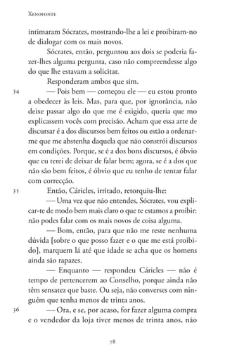 Xenofonte
7878
34
35
36
intimaram Sócrates, mostrando-lhe a lei e proibiram-no
de dialogar com os mais novos.
Sócrates, então, perguntou aos dois se poderia fa-
zer-lhes alguma pergunta, caso não compreendesse algo
do que lhe estavam a solicitar.
Responderam ambos que sim.
 Pois bem  começou ele  eu estou pronto
a obedecer às leis. Mas, para que, por ignorância, não
deixe passar algo do que me é exigido, queria que mo
explicassem vocês com precisão. Acham que essa arte de
discursar é a dos discursos bem feitos ou estão a ordenar-
me que me abstenha daquela que não constrói discursos
em condições. Porque, se é a dos bons discursos, é óbvio
que eu terei de deixar de falar bem; agora, se é a dos que
não são bem feitos, é óbvio que eu tenho de tentar falar
com correcção.
Então, Cáricles, irritado, retorquiu-lhe:
 Uma vez que não entendes, Sócrates, vou expli-
car-te de modo bem mais claro o que te estamos a proibir:
não podes falar com os mais novos de coisa alguma.
 Bom, então, para que não me reste nenhuma
dúvida [sobre o que posso fazer e o que me está proibi-
do], marquem lá até que idade se acha que os homens
ainda são rapazes.
 Enquanto  respondeu Cáricles  não é
tempo de pertencerem ao Conselho, porque ainda não
têm sensatez que baste. Ou seja, não converses com nin-
guém que tenha menos de trinta anos.
 Ora, e se, por acaso, for fazer alguma compra
e o vendedor da loja tiver menos de trinta anos, não
 