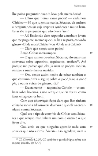 79
Memoráveis
79
37
38
39
lhe posso perguntar quanto leva pela mercadoria?
 Claro que nesses casos podes!  exclamou
Cáricles  Só que tu tens a mania, Sócrates, de andares
a perguntar coisas cuja resposta conheces e muito bem.
Essas são as perguntas que não deves fazer!
 Ah! Então não devo responder a nenhum jovem
que me pergunte, mesmo que eu saiba a resposta, coisas do
género «Onde mora Cáricles?» ou «Onde está Crítias?»
 Claro que nesses casos podes!
Então Crítias interrompeu:
 O que vais ter de evitar, Sócrates, são essas tuas
conversas sobre sapateiros, arquitectos, artífices20
. Até
porque me parece que eles já nem te podem escutar,
sempre a zurzir-lhes os ouvidos.
 Ora, sendo assim, tenho de evitar também o
que costumo dizer a seguir, sobre o que é justo, o que é
pio, e outras coisas do género, não?
 Exactamente  respondeu Cáricles  e tam-
bém sobre boieiros, a não ser que queiras ver tu como
fazes emagrecer os bois.
Com esta observação ficou claro que lhes tinham
contado sobre a tal conversa dos bois e que ela os encar-
niçara contra Sócrates.
Qual era o tipo de convívio de Crítias com Sócra-
tes e que relação mantinham um com o outro é o que
ficou dito.
Ora, creio eu que ninguém aprende nada com
aqueles que não estima. Sócrates não agradava, nem a
20
Cf. Ciropedia 8.2.37. Cf. também o que diz Hípias sobre este
mesmo assunto, em 4.4.4.
 
