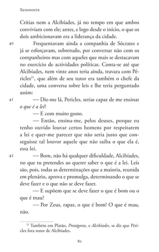Xenofonte
8080
40
41
42
Crítias nem a Alcibíades, já no tempo em que ambos
conviviam com ele; antes, e logo desde o início, o que os
dois ambicionavam era a liderança da cidade.
Frequentavam ainda a companhia de Sócrates e
já se esforçavam, sobretudo, por conversar não com os
companheiros mas com aqueles que mais se destacavam
no exercício de actividades políticas. Conta-se até que
Alcibíades, nem vinte anos teria ainda, travara com Pé-
ricles21
, que além de seu tutor era também o chefe da
cidade, uma conversa sobre leis e lhe teria perguntado
assim:
 Diz-me lá, Pericles, serias capaz de me ensinar
o que é a lei?
 E com muito gosto.
 Então, ensina-me, pelos deuses, porque eu
tenho ouvido louvar certos homens por respeitarem
a lei e quer-me parecer que não seria justo que con-
seguisse tal louvor aquele que não saiba o que ela é,
essa lei.
 Bom, não há qualquer dificuldade, Alcibíades,
no que tu pretendes ao querer saber o que é a lei. Leis
são, pois, todas as determinações que a maioria, reunida
em plenário, aprova e promulga, determinando o que se
deve fazer e o que não se deve fazer.
 E supõem que se deve fazer o que é bom ou o
que é mau?
 Por Zeus, rapaz, o que é bom! O que é mau,
não.
21
Também em Platão, Protágoras, e Alcibíades, se diz que Péri-
cles fora tutor de Alcibíades.
 