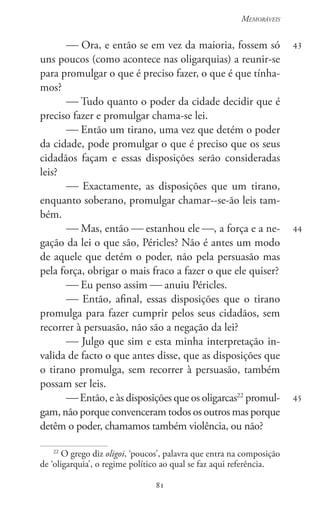 81
Memoráveis
81
43
44
45
 Ora, e então se em vez da maioria, fossem só
uns poucos (como acontece nas oligarquias) a reunir-se
para promulgar o que é preciso fazer, o que é que tínha-
mos?
 Tudo quanto o poder da cidade decidir que é
preciso fazer e promulgar chama-se lei.
 Então um tirano, uma vez que detém o poder
da cidade, pode promulgar o que é preciso que os seus
cidadãos façam e essas disposições serão consideradas
leis?
 Exactamente, as disposições que um tirano,
enquanto soberano, promulgar chamar--se-ão leis tam-
bém.
 Mas, então  estanhou ele , a força e a ne-
gação da lei o que são, Péricles? Não é antes um modo
de aquele que detém o poder, não pela persuasão mas
pela força, obrigar o mais fraco a fazer o que ele quiser?
 Eu penso assim  anuiu Péricles.
 Então, afinal, essas disposições que o tirano
promulga para fazer cumprir pelos seus cidadãos, sem
recorrer à persuasão, não são a negação da lei?
 Julgo que sim e esta minha interpretação in-
valida de facto o que antes disse, que as disposições que
o tirano promulga, sem recorrer à persuasão, também
possam ser leis.
 Então, e às disposições que os oligarcas22
promul-
gam, não porque convenceram todos os outros mas porque
detêm o poder, chamamos também violência, ou não?
22
O grego diz oligoi, ‘poucos’, palavra que entra na composição
de ‘oligarquia’, o regime político ao qual se faz aqui referência.
 