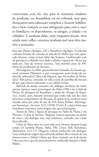 83
Memoráveis
83
conviveram com ele, não para se tornarem oradores
de profissão, na Assembleia ou no tribunal, mas para
alcançarem uma educação completa e ficarem habilita-
dos a bem cumprir as suas obrigações para com a casa,
os familiares, os dependentes, os amigos, a cidade e os
cidadãos. E nenhum deles, nem enquanto jovem, nem
sendo mais velho, cometeu nenhum mal nem deu mo-
tivo a acusações.
boca que Platão (Apologia, 21f) e Xenofonte (Apologia, 3) colocam
a famosa história da consulta ao oráculo de Delfos que teria apon-
tado Sócrates como o mais sábio dos homens. Confrontado com
tal prenúncio o filósofo teria dado a célebre resposta de «Só sei que
nada sei», base da eironeia socrática. Terá morrido antes de 399,
altura da condenação de Sócrates.
Hermógenes era filho, provavelmente bastardo, do famoso ge-
neral ateniense Hiponico, e por conseguinte meio-irmão do co-
nhecido milionário Cálias e de Hiparete (que foi mulher de Alcibí-
ades). Não parece, contudo, ter tido a sorte de partilhar da fortuna
do pai, que tornou milionário o seu célebre irmão.
Referido de modo constante nos diálogos socráticos de vários
autores (aparece como personagem do Fédon (59b) e do Crátilo de
Platão, do Banquete de Xenofonte e ainda do Telauges de Ésqui-
nes), resulta, pois, bastante provável que tenha sido um dos mais
próximos companheiros de Sócrates, de quem seria coetâneo (teria
nascido talvez por volta do ano de 455; Souto Delibes «Hermoge-
nes Socraticus», Faventia 21/2, (1999) 57-64). É a única fonte que
Xenofonte menciona como origem das suas informações.
Símias de Tebas é figura de destaque no Fédon de Platão e em
Plutarco, O deus de Sócrates. Diogénes Laércio apresenta os títulos
de vinte e três diálogos seus, cuja existência, contudo, nos é hoje
desconhecida.
Cebes de Tebas deve ter convivido com Sócrates durante longo
tempo (cf. também Platão, Fédon, 59b, Críton, 45b; Xenofonte,
Memoráveis, 3.11.17). Diógenes Laércio atribui-lhe três diálogos.
Uma tradição de origem desconhecida atribuiu-lhe a autoria de um
famoso texto, a Tabula Cebetis, que deve, contudo, ser já do século
I da nossa era e que foi particularmente conhecida durante a Idade
Média.
 