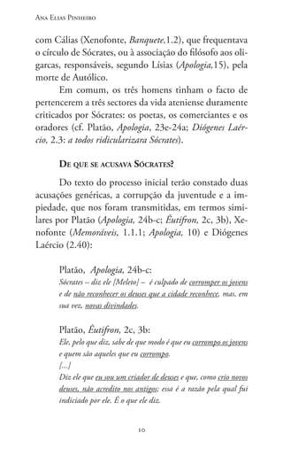 Ana Elias Pinheiro
1010
com Cálias (Xenofonte, Banquete,1.2), que frequentava
o círculo de Sócrates, ou à associação do filósofo aos oli-
garcas, responsáveis, segundo Lísias (Apologia,15), pela
morte de Autólico.
Em comum, os três homens tinham o facto de
pertencerem a três sectores da vida ateniense duramente
criticados por Sócrates: os poetas, os comerciantes e os
oradores (cf. Platão, Apologia, 23e-24a; Diógenes Laér-
cio, 2.3: a todos ridicularizara Sócrates).
De que se acusava Sócrates?
Do texto do processo inicial terão constado duas
acusações genéricas, a corrupção da juventude e a im-
piedade, que nos foram transmitidas, em termos simi-
lares por Platão (Apologia, 24b-c; Êutifron, 2c, 3b), Xe-
nofonte (Memoráveis, 1.1.1; Apologia, 10) e Diógenes
Laércio (2.40):
Platão, Apologia, 24b-c:
Sócrates – diz ele [Meleto] – é culpado de corromper os jovens
e de não reco­nhecer os deuses que a cidade reconhece, mas, em
sua vez, novas divindades.
Platão, Êutifron, 2c, 3b:
Ele, pelo que diz, sabe de que modo é que eu corrompo os jovens
e quem são aqueles que eu corrompo.
[...]
Diz ele que eu sou um criador de deuses e que, como crio novos
deuses, não acredito nos antigos; essa é a razão pela qual fui
indiciado por ele. É o que ele diz.
 