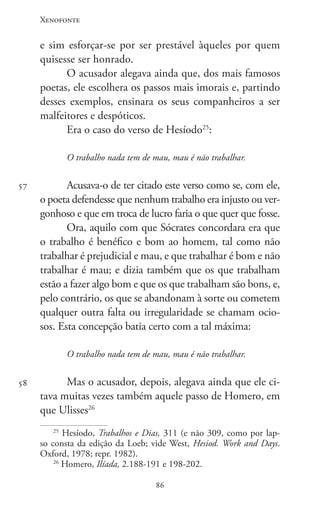 Xenofonte
8686
57
58
e sim esforçar-se por ser prestável àqueles por quem
quisesse ser honrado.
O acusador alegava ainda que, dos mais famosos
poetas, ele escolhera os passos mais imorais e, partindo
desses exemplos, ensinara os seus companheiros a ser
malfeitores e despóticos.
Era o caso do verso de Hesíodo25
:
O trabalho nada tem de mau, mau é não trabalhar.
Acusava-o de ter citado este verso como se, com ele,
o poeta defendesse que nenhum trabalho era injusto ou ver-
gonhoso e que em troca de lucro faria o que quer que fosse.
Ora, aquilo com que Sócrates concordara era que
o trabalho é benéfico e bom ao homem, tal como não
trabalhar é prejudicial e mau, e que trabalhar é bom e não
trabalhar é mau; e dizia também que os que trabalham
estão a fazer algo bom e que os que trabalham são bons, e,
pelo contrário, os que se abandonam à sorte ou cometem
qualquer outra falta ou irregularidade se chamam ocio-
sos. Esta concepção batia certo com a tal máxima:
O trabalho nada tem de mau, mau é não trabalhar.
Mas o acusador, depois, alegava ainda que ele ci-
tava muitas vezes também aquele passo de Homero, em
que Ulisses26
25
Hesíodo, Trabalhos e Dias, 311 (e não 309, como por lap-
so consta da edição da Loeb; vide West, Hesiod. Work and Days.
Oxford, 1978; repr. 1982).
26
Homero, Ilíada, 2.188-191 e 198-202.
 