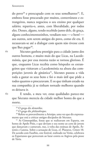 Xenofonte
8888
61
62
do povo28
e preocupado com os seus semelhantes29
. E,
embora fosse procurado por muitos, conterrâneos e es-
trangeiros, nunca negociou o seu ensino por qualquer
salário; repartia-o, antes, com liberalidade, por todos
eles. Desses, alguns, tendo recebido junto dele, de graça,
alguns conhecimentozinhos, vendiam-nos  e bem! 
aos outros, sem serem amigos do povo, como ele era. E
recusavam-se até a dialogar com quem não tivesse com
que lhes pagar30
.
Sócrates ganhou prestígio para a cidade junto dos
outros homens, e muito mais do que Licas, na Lacede-
mónia, que por essa mesma razão se tornou glorioso. É
que, enquanto Licas recebia como hóspedes os estran-
geiros que visitavam a Lacedemónia na altura das com-
petições juvenis de ginástica31
, Sócrates passou a vida
toda a gastar os seus bens e foi o mais útil que pôde a
todos quantos o procuravam. E os que tinham estado na
sua companhia já se tinham tornado melhores quando
os deixava ir.
E tendo, a meu ver, estas qualidades parece-me
que Sócrates merecia da cidade melhor honra do que a
morte.
28
O grego diz demotikos.
29
O grego diz philanthropos.
30
Refere-se provavelmente a Aristipo, uma vez que diz expressa-
mente que está a criticar antigos discípulos de Sócrates.
31
As Gimnopédias, festas que se realizavam em Esparta, em
honra de Apolo Pítio, e que deviam o seu nome ao coro de jovens
que dançavam e cantavam, nus, à volta das estátuas de Apolo, Ár-
temis e Latona. Sobre a actuação de Licas, cf. Plutarco, Cimon 10.
De acordo com Eusébio, este festival, realizado no Verão, celebrava
os Espartanos que pereceram ao lutar contra os Argivos pela posse
de Túria.
 
