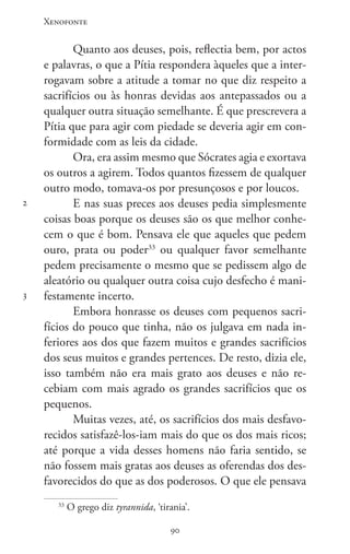 Xenofonte
9090
2
3
Quanto aos deuses, pois, reflectia bem, por actos
e palavras, o que a Pítia respondera àqueles que a inter-
rogavam sobre a atitude a tomar no que diz respeito a
sacrifícios ou às honras devidas aos antepassados ou a
qualquer outra situação semelhante. É que prescrevera a
Pítia que para agir com piedade se deveria agir em con-
formidade com as leis da cidade.
Ora, era assim mesmo que Sócrates agia e exortava
os outros a agirem. Todos quantos fizessem de qualquer
outro modo, tomava-os por presunçosos e por loucos.
E nas suas preces aos deuses pedia simplesmente
coisas boas porque os deuses são os que melhor conhe-
cem o que é bom. Pensava ele que aqueles que pedem
ouro, prata ou poder33
ou qualquer favor semelhante
pedem precisamente o mesmo que se pedissem algo de
aleatório ou qualquer outra coisa cujo desfecho é mani-
festamente incerto.
Embora honrasse os deuses com pequenos sacri-
fícios do pouco que tinha, não os julgava em nada in-
feriores aos dos que fazem muitos e grandes sacrifícios
dos seus muitos e grandes pertences. De resto, dizia ele,
isso também não era mais grato aos deuses e não re-
cebiam com mais agrado os grandes sacrifícios que os
pequenos.
Muitas vezes, até, os sacrifícios dos mais desfavo-
recidos satisfazê-los-iam mais do que os dos mais ricos;
até porque a vida desses homens não faria sentido, se
não fossem mais gratas aos deuses as oferendas dos des-
favorecidos do que as dos poderosos. O que ele pensava
33
O grego diz tyrannida, ‘tirania’.
 