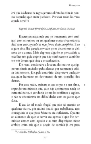 91
Memoráveis
91
4
5
era que os deuses se regozijavam sobretudo com as hon-
ras daqueles que eram piedosos. Por essa razão louvava
aquele verso34
:
Segundo as tuas forças farás sacrifícios aos deuses imortais
E acrescentava ainda que no tratamento com ami-
gos, com estranhos ou em qualquer outra circunstância
fica bem esse segundo as tuas forças farás sacrifícios. E se
algum sinal lhe parecia enviado pelos deuses nunca dei-
xava de o acatar. Mais depressa alguém o persuadiria a
escolher um guia cego e que não conhecesse o caminho
em vez de um que visse e o conhecesse.
De resto, condenava a loucura dos outros que ig-
noram sinais enviados pelos deuses por recearem a críti-
ca dos homens. Ele, pelo contrário, desprezava qualquer
acusador humano em detrimento de um conselho dos
deuses.
Por essa razão, treinara o seu corpo e a sua alma,
segundo um método que, caso não acontecesse nada de
extraordinário, o conduzia de modo confiante e seguro,
e não se encontrava em dificuldades com os gastos que
fazia.
E era de tal modo frugal que não sei mesmo se
qualquer outro, por muito pouco que trabalhasse, não
conseguiria o que para Sócrates era suficiente. Quanto
ao alimento de que se servia era apenas o que lhe per-
mitisse comer com agrado e as suas disposições nesse
âmbito eram tais que o desejo de comida já era para
34
Hesíodo, Trabalhos e Dias, 336.
 