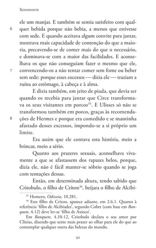 Xenofonte
9292
6
7
8
ele um manjar. E também se sentia satisfeito com qual-
quer bebida porque não bebia, a menos que estivesse
com sede. E quando aceitava algum convite para jantar,
mostrava mais capacidade de contenção do que a maio-
ria, precavendo-se de comer mais do que o necessário,
e dominava-se com a maior das facilidades. E aconse-
lhava os que não conseguiam fazer o mesmo que ele,
convencendo-os a não tentar comer sem fome ou beber
sem sede: porque esses excessos  dizia ele  traziam a
ruína ao estômago, à cabeça e à alma.
E dizia também, em jeito de piada, que devia ser
quando os recebia para jantar que Circe transforma-
va os seus visitantes em porcos35
. E Ulisses só não se
transformou também em porco, graças às recomenda-
ções de Hermes e porque era comedido e se mantinha
afastado desses excessos, impondo-se a si próprio um
limite.
Era assim que ele contava esta história, meio a
brincar, meio a sério.
Quanto aos prazeres sexuais, aconselhava viva-
mente a que se afastassem dos rapazes belos, porque,
dizia ele, não é fácil manter-se sóbrio quando se joga
com tentações dessas.
Então, em determinada altura, tendo sabido que
Critobulo, o filho de Críton36
, beijara o filho de Alcibí-
35
Homero, Odisseia, 10.281.
36
Este filho de Críton, aparece adiante, em 2.6.1. Quanto à
referência ‘filho de Alcibíades’, segundo Cobet (com base em Ban-
quete, 4.12) deve ler-se ‘filho de Axíoco’.
Em Banquete,  4.10-12, Critobulo declara o seu amor por
Clínias, dizendo que sente mais prazer ao olhar para ele do que ao
contemplar qualquer outra das belezas do mundo.
 